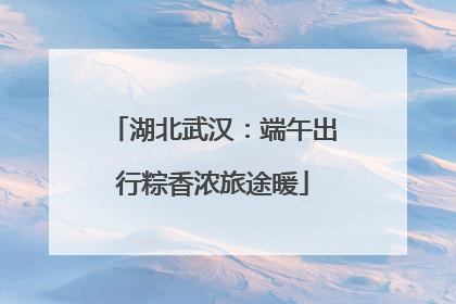 湖北武汉：端午出行粽香浓旅途暖
