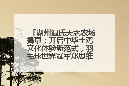 湖州温氏天露农场揭幕：开启中华土鸡文化体验新范式，羽毛球世界冠军郑思维助力品牌兴农