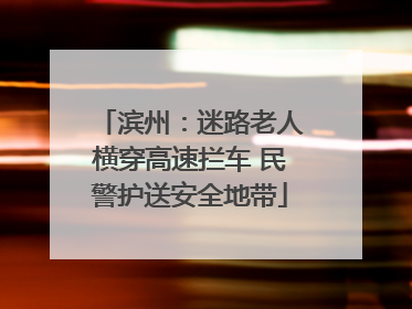 滨州：迷路老人横穿高速拦车 民警护送安全地带