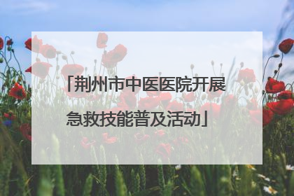 荆州市中医医院开展急救技能普及活动