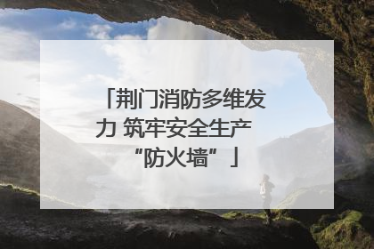 荆门消防多维发力 筑牢安全生产“防火墙”