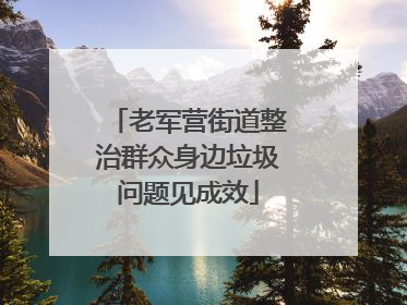 老军营街道整治群众身边垃圾问题见成效