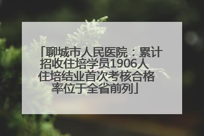 聊城市人民医院：累计招收住培学员1906人 住培结业首次考核合格率位于全省前列