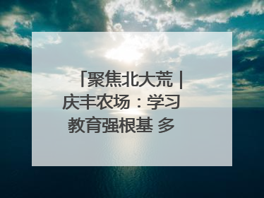 聚焦北大荒｜庆丰农场：学习教育强根基 多管齐下助发展