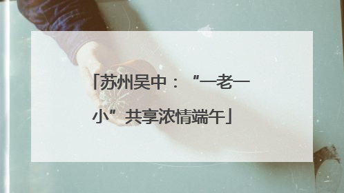 苏州吴中：“一老一小”共享浓情端午