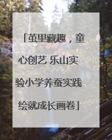 茧里藏趣，童心创艺 乐山实验小学养蚕实践绘就成长画卷