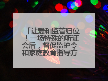 让爱和监管归位！一场特殊的听证会后，督促监护令和家庭教育指导方案同时送达