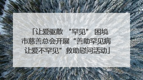 让爱驱散 “罕见” 困境 市慈善总会开展“善助罕见病 让爱不罕见”救助慰问活动