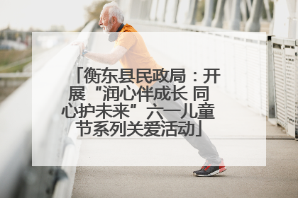 衡东县民政局：开展“润心伴成长 同心护未来”六一儿童节系列关爱活动
