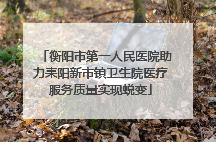 衡阳市第一人民医院助力耒阳新市镇卫生院医疗服务质量实现蜕变