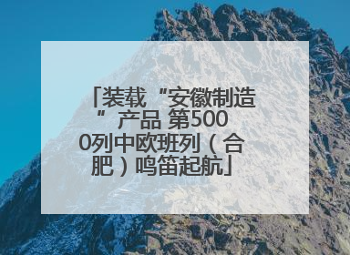 装载“安徽制造”产品 第5000列中欧班列（合肥）鸣笛起航