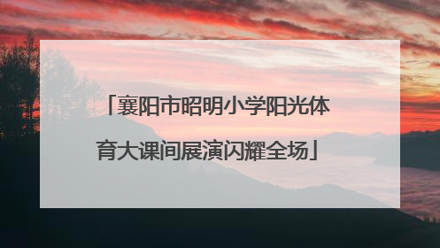 襄阳市昭明小学阳光体育大课间展演闪耀全场