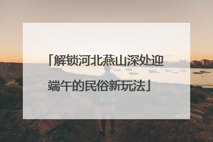解锁河北燕山深处迎端午的民俗新玩法