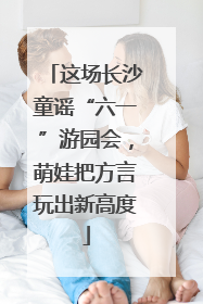 这场长沙童谣“六一”游园会，萌娃把方言玩出新高度