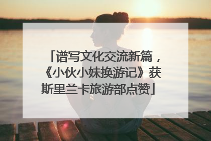 谱写文化交流新篇，《小伙小妹换游记》获斯里兰卡旅游部点赞
