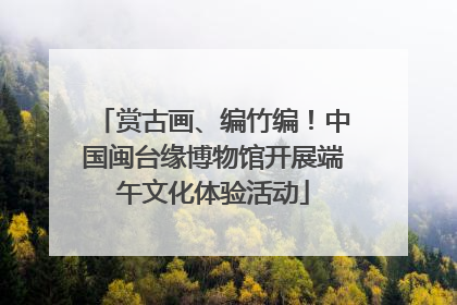 赏古画、编竹编！中国闽台缘博物馆开展端午文化体验活动