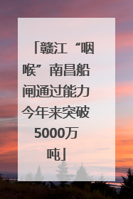 赣江“咽喉”南昌船闸通过能力今年来突破5000万吨