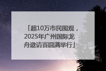 超10万市民围观，2025年广州国际龙舟邀请赛圆满举行