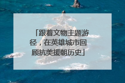 跟着文物主题游径，在英雄城市回顾抗美援朝历史