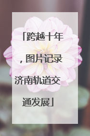 跨越十年，图片记录济南轨道交通发展