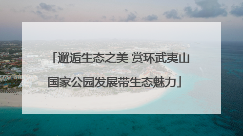 邂逅生态之美 赏环武夷山国家公园发展带生态魅力