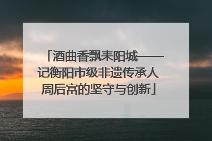 酒曲香飘耒阳城——记衡阳市级非遗传承人周后富的坚守与创新