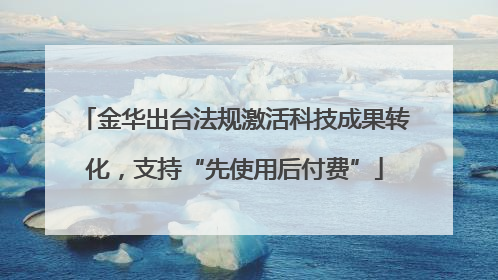 金华出台法规激活科技成果转化，支持“先使用后付费”
