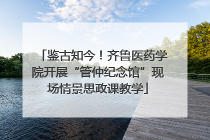 鉴古知今！齐鲁医药学院开展“管仲纪念馆”现场情景思政课教学