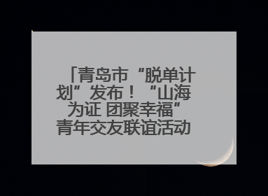 青岛市“脱单计划”发布！“山海为证 团聚幸福”青年交友联谊活动浪漫开启