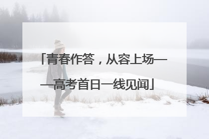 青春作答，从容上场——高考首日一线见闻