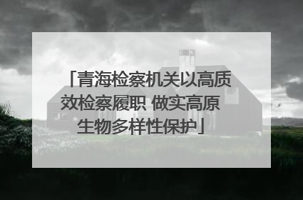 青海检察机关以高质效检察履职 做实高原生物多样性保护