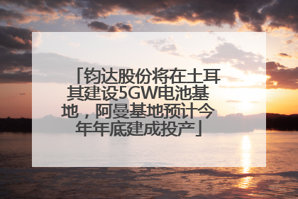 钧达股份将在土耳其建设5GW电池基地，阿曼基地预计今年年底建成投产