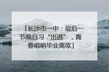 长沙市一中：最后一节晚自习“出逃”，青春唱响毕业离歌
