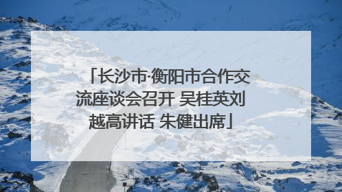 长沙市·衡阳市合作交流座谈会召开 吴桂英刘越高讲话 朱健出席