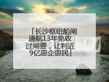 长沙枢纽船闸通航13年免收过闸费，让利近9亿惠企惠民