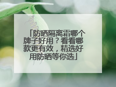 防晒隔离霜哪个牌子好用？看看哪款更有效，精选好用防晒等你选