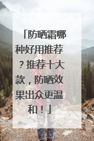 防晒霜哪种好用推荐？推荐十大款，防晒效果出众更温和！