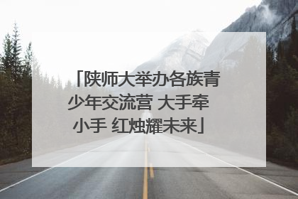 陕师大举办各族青少年交流营 大手牵小手 红烛耀未来