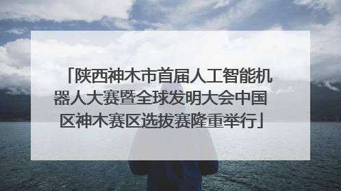 陕西神木市首届人工智能机器人大赛暨全球发明大会中国区神木赛区选拔赛隆重举行
