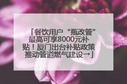 餐饮用户“瓶改管”最高可享8000元补贴！厦门出台补贴政策推动管道燃气建设→