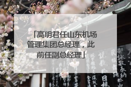 高明君任山东机场管理集团总经理，此前任副总经理