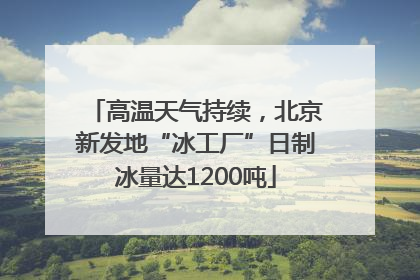 高温天气持续，北京新发地“冰工厂”日制冰量达1200吨
