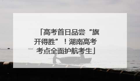 高考首日品尝“旗开得胜”！湖南高考考点全面护航考生
