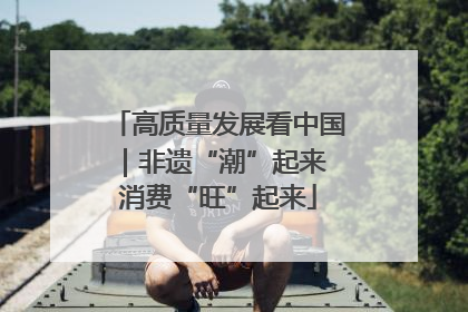 高质量发展看中国｜非遗“潮”起来 消费“旺”起来
