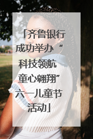 齐鲁银行成功举办“科技领航 童心翱翔”六一儿童节活动