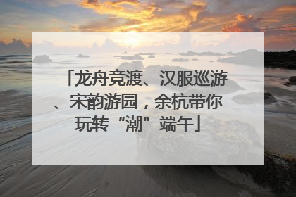龙舟竞渡、汉服巡游、宋韵游园，余杭带你玩转“潮”端午