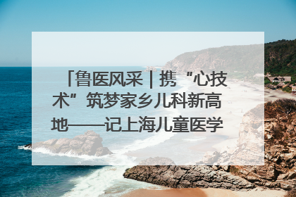 鲁医风采｜携“心技术”筑梦家乡儿科新高地——记上海儿童医学中心临沂医院执行院长、副主任医师孙琦
