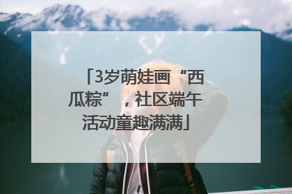 3岁萌娃画“西瓜粽”，社区端午活动童趣满满
