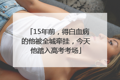 15年前，得白血病的他被全城牵挂，今天他踏入高考考场