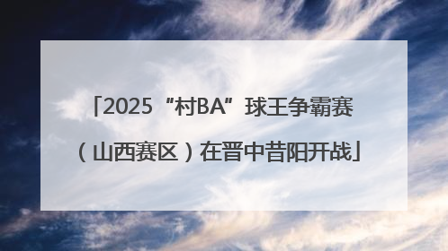 2025“村BA”球王争霸赛（山西赛区）在晋中昔阳开战